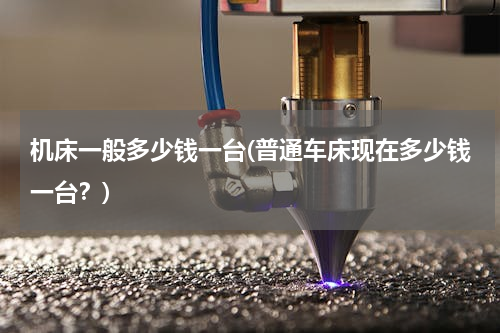 机床一般多少钱一台(普通车床现在多少钱一台？)