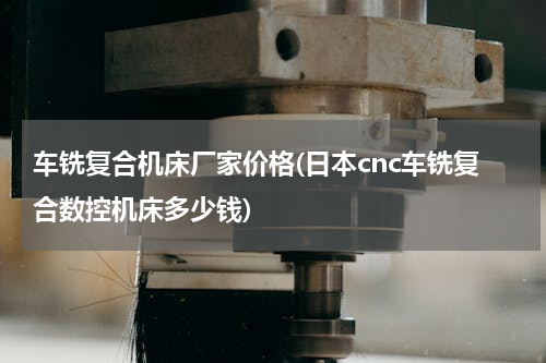 车铣复合机床厂家价格(日本cnc车铣复合数控机床多少钱)
