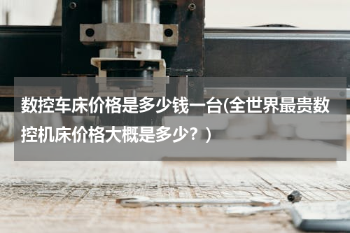 数控车床价格是多少钱一台(全世界最贵数控机床价格大概是多少？)
