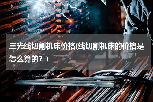 三光线切割机床价格(线切割机床的价格是怎么算的？)
