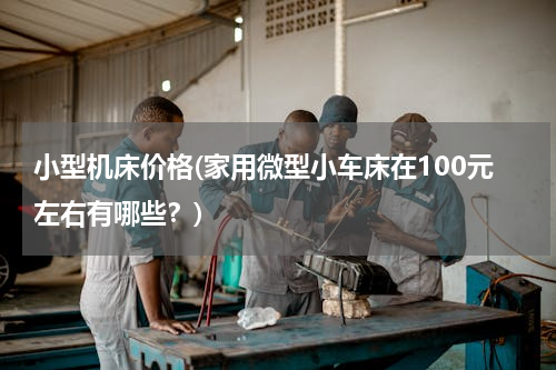 小型机床价格(家用微型小车床在100元左右有哪些？)