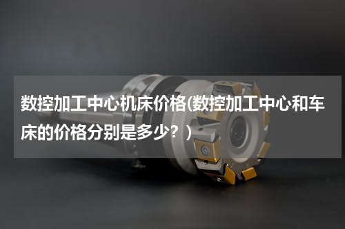 数控加工中心机床价格(数控加工中心和车床的价格分别是多少？)