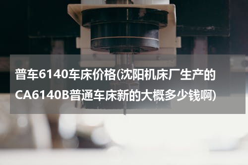 普车6140车床价格(沈阳机床厂生产的CA6140B普通车床新的大概多少钱啊)