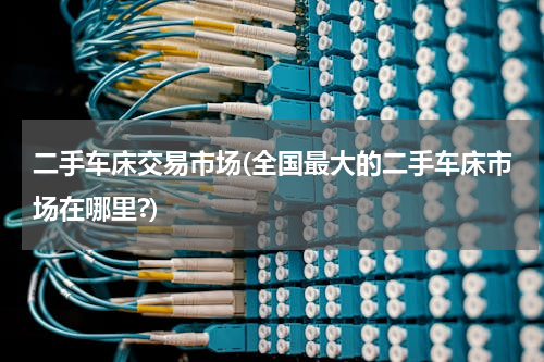 二手车床交易市场(全国最大的二手车床市场在哪里?)