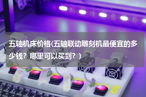五轴机床价格(五轴联动雕刻机最便宜的多少钱？哪里可以买到？)