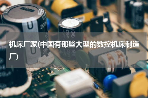机床厂家(中国有那些大型的数控机床制造厂)