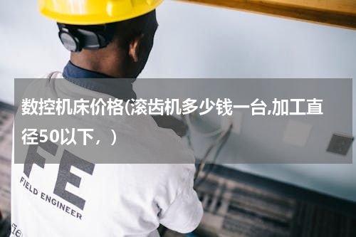 数控机床价格(滚齿机多少钱一台,加工直径50以下，)
