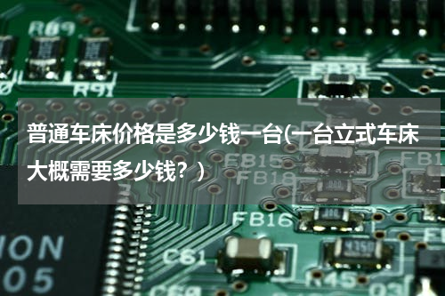 普通车床价格是多少钱一台(一台立式车床大概需要多少钱？)