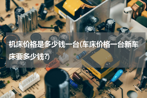 机床价格是多少钱一台(车床价格一台新车床要多少钱?)
