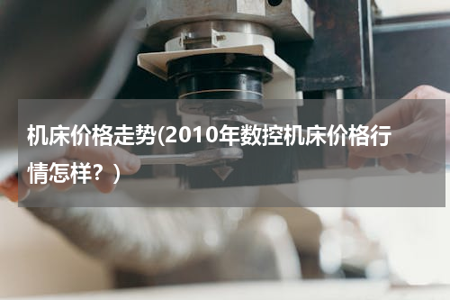 机床价格走势(2010年数控机床价格行情怎样？)
