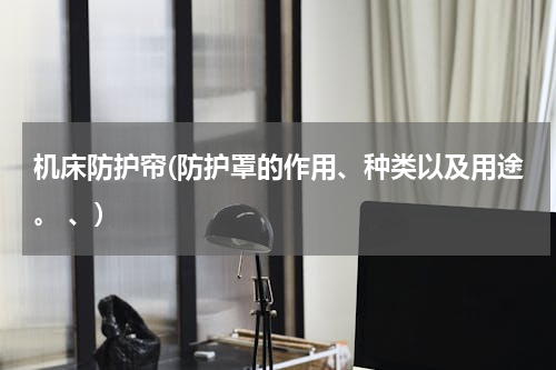 机床防护帘(防护罩的作用、种类以及用途。 、)