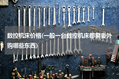 数控机床价格(一般一台数控机床都需要外购哪些东西)