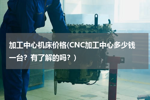 加工中心机床价格(CNC加工中心多少钱一台？有了解的吗？)
