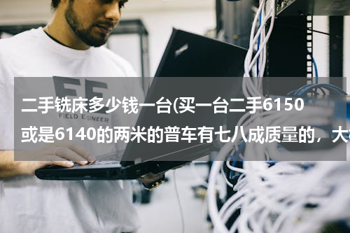 二手铣床多少钱一台(买一台二手6150或是6140的两米的普车有七八成质量的，大概要多少钱的？还有就是二手铣床，钻床，线切割？)