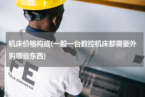 机床价格构成(一般一台数控机床都需要外购哪些东西)