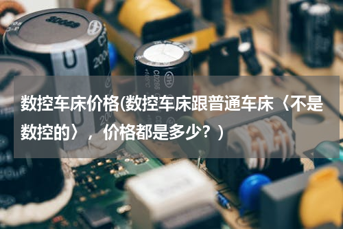 数控车床价格(数控车床跟普通车床〈不是数控的〉，价格都是多少？)