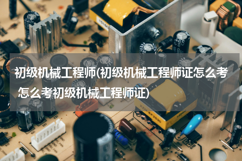 初级机械工程师(初级机械工程师证怎么考 怎么考初级机械工程师证)