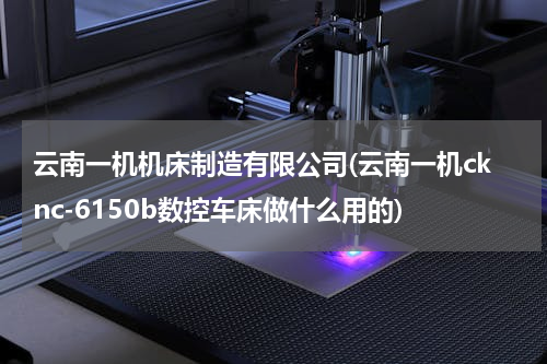 云南一机机床制造有限公司(云南一机cknc-6150b数控车床做什么用的)