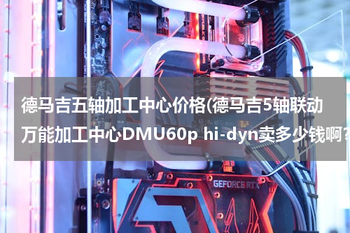 德马吉五轴加工中心价格(德马吉5轴联动万能加工中心DMU60p hi-dyn卖多少钱啊？？)