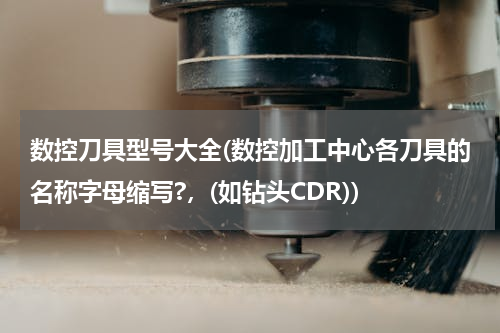 数控刀具型号大全(数控加工中心各刀具的名称字母缩写?，(如钻头CDR))