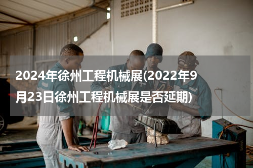 2024年徐州工程机械展(2022年9月23日徐州工程机械展是否延期)