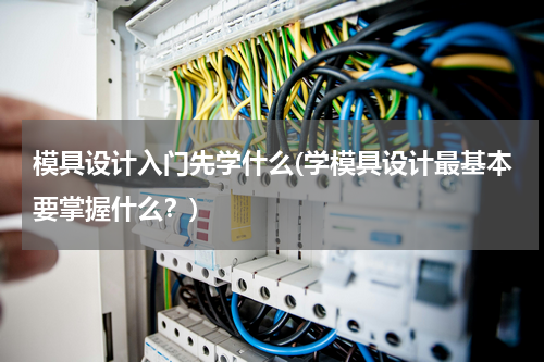 模具设计入门先学什么(学模具设计最基本要掌握什么？)