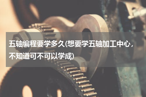 五轴编程要学多久(想要学五轴加工中心，不知道可不可以学成)