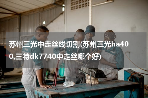 苏州三光中走丝线切割(苏州三光ha400,三特dk7740中走丝哪个好)