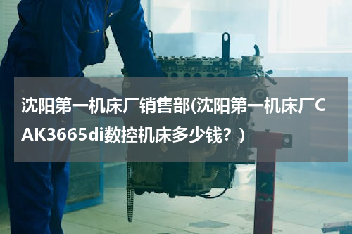 沈阳第一机床厂销售部(沈阳第一机床厂CAK3665di数控机床多少钱？)