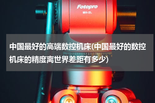 中国最好的高端数控机床(中国最好的数控机床的精度离世界差距有多少)