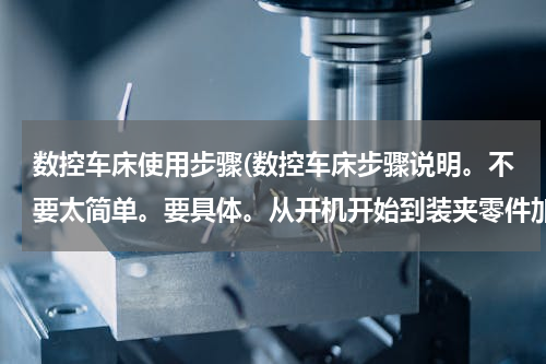 数控车床使用步骤(数控车床步骤说明。不要太简单。要具体。从开机开始到装夹零件加工？)