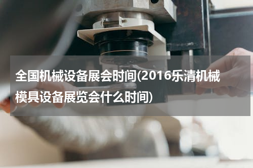 全国机械设备展会时间(2016乐清机械模具设备展览会什么时间)