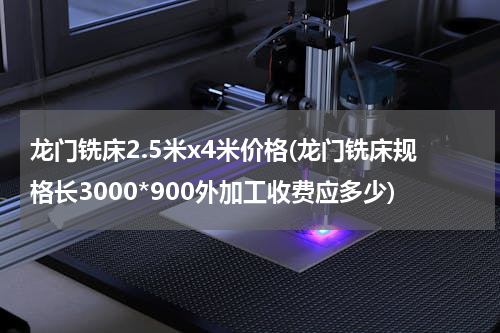 龙门铣床2.5米x4米价格(龙门铣床规格长3000*900外加工收费应多少)