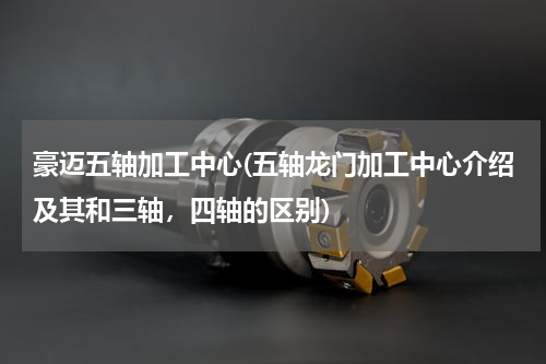 豪迈五轴加工中心(五轴龙门加工中心介绍及其和三轴，四轴的区别)