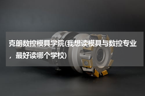 克朗数控模具学院(我想读模具与数控专业，最好读哪个学校)