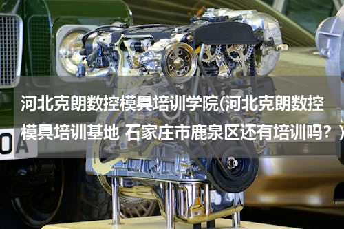 河北克朗数控模具培训学院(河北克朗数控模具培训基地 石家庄市鹿泉区还有培训吗？)