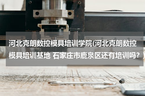 河北克朗数控模具培训学院(河北克朗数控模具培训基地 石家庄市鹿泉区还有培训吗？)