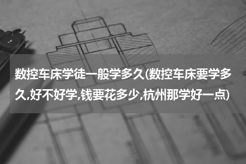 数控车床学徒一般学多久(数控车床要学多久,好不好学,钱要花多少,杭州那学好一点)