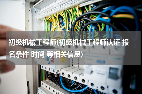 初级机械工程师(初级机械工程师认证 报名条件 时间 等相关信息)