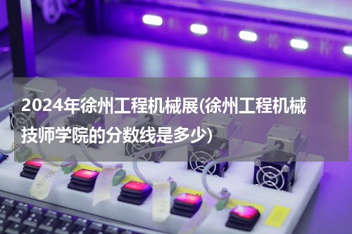 2024年徐州工程机械展(徐州工程机械技师学院的分数线是多少)