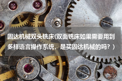 固达机械双头铣床(双面铣床如果需要用到多样语言操作系统，是买固达机械的吗？)