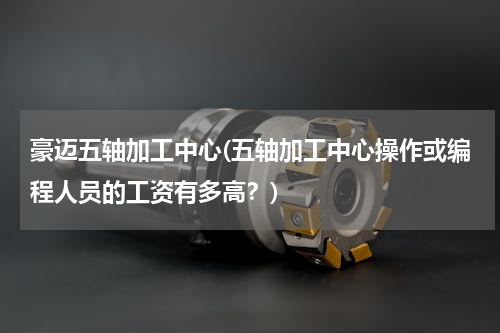 豪迈五轴加工中心(五轴加工中心操作或编程人员的工资有多高？)