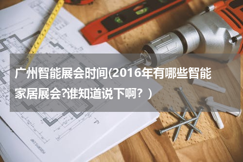 广州智能展会时间(2016年有哪些智能家居展会?谁知道说下啊？)