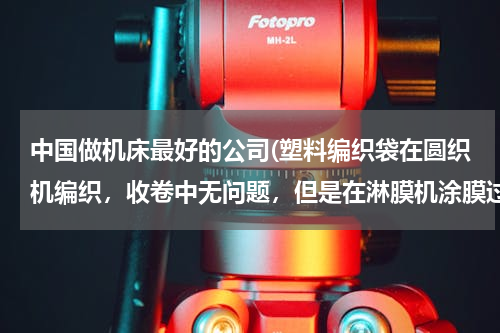 中国做机床最好的公司(塑料编织袋在圆织机编织，收卷中无问题，但是在淋膜机涂膜过程中打折出现打折现象，是编织问题，还是涂)