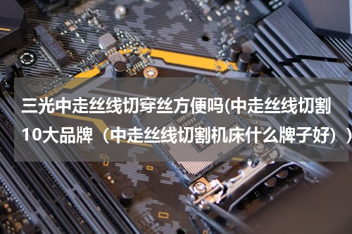 三光中走丝线切穿丝方便吗(中走丝线切割10大品牌（中走丝线切割机床什么牌子好）)