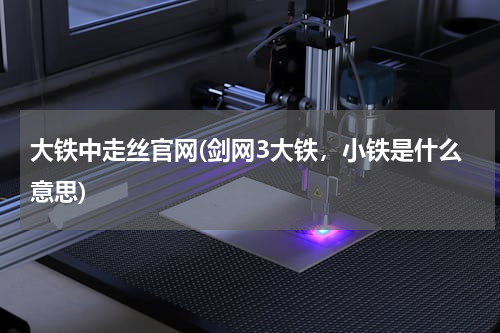 大铁中走丝官网(剑网3大铁，小铁是什么意思)