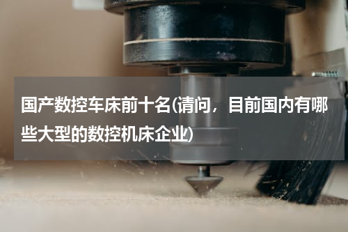 国产数控车床前十名(请问，目前国内有哪些大型的数控机床企业)
