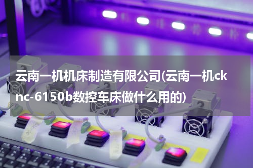 云南一机机床制造有限公司(云南一机cknc-6150b数控车床做什么用的)