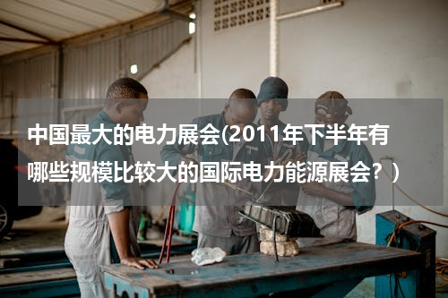 中国最大的电力展会(2011年下半年有哪些规模比较大的国际电力能源展会？)