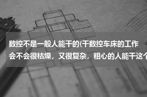 数控不是一般人能干的(干数控车床的工作会不会很枯燥，又很复杂，粗心的人能干这个吗？没学)